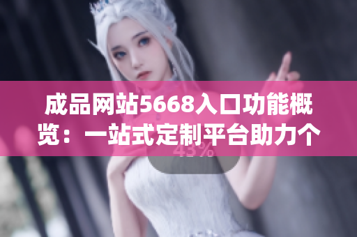 成品网站5668入口功能概览：一站式定制平台助力个性化定制需求(1)