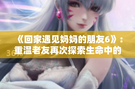 《回家遇见妈妈的朋友6》：重温老友再次探索生命中的重要人物