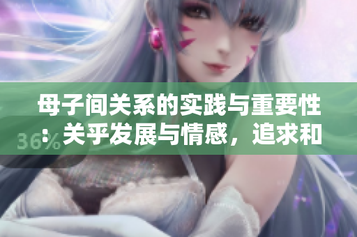 母子间关系的实践与重要性：关乎发展与情感，追求和谐共生