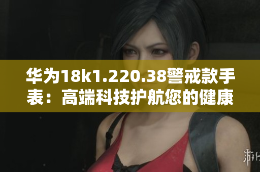 华为18k1.220.38警戒款手表：高端科技护航您的健康生活