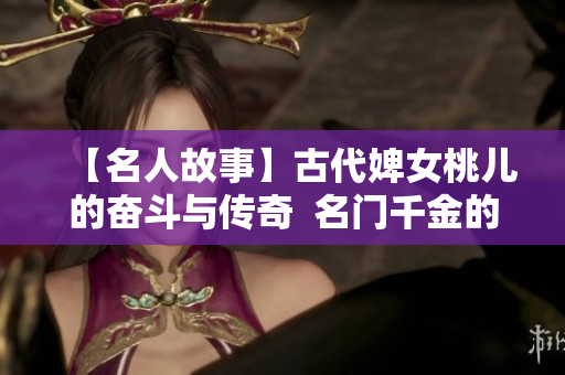 【名人故事】古代婢女桃儿的奋斗与传奇  名门千金的荣耀之路