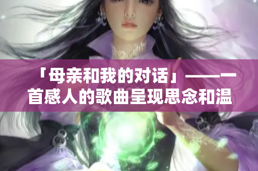 「母亲和我的对话」——一首感人的歌曲呈现思念和温情
