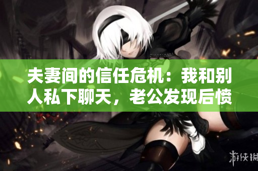 夫妻间的信任危机：我和别人私下聊天，老公发现后愤怒不已