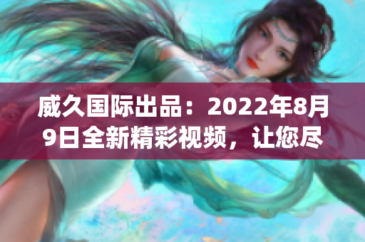 威久国际出品：2022年8月9日全新精彩视频，让您尽情体验！(1)