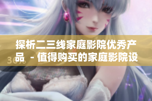 探析二三线家庭影院优秀产品  - 值得购买的家庭影院设备推荐