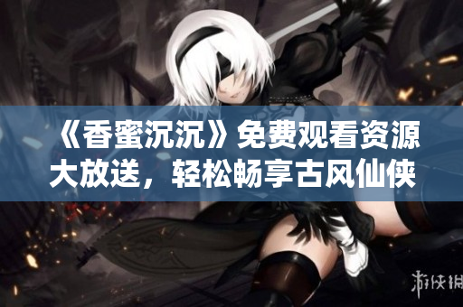 《香蜜沉沉》免费观看资源大放送，轻松畅享古风仙侠世界