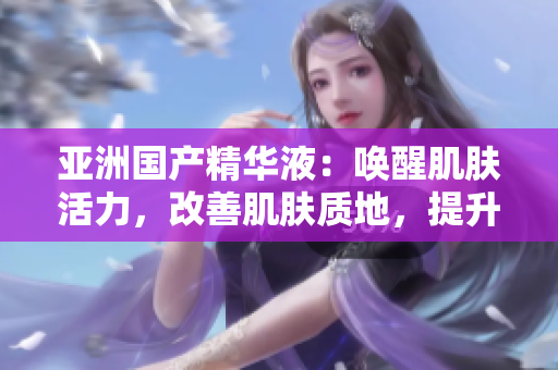 亚洲国产精华液：唤醒肌肤活力，改善肌肤质地，提升肌肤光泽