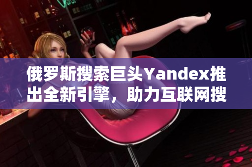 俄罗斯搜索巨头Yandex推出全新引擎，助力互联网搜索体验革新