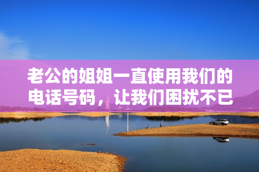 老公的姐姐一直使用我们的电话号码，让我们困扰不已