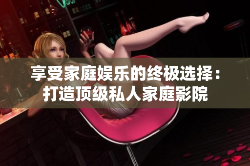 享受家庭娱乐的终极选择：打造顶级私人家庭影院