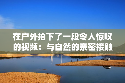 在户外拍下了一段令人惊叹的视频：与自然的亲密接触