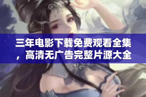三年电影下载免费观看全集，高清无广告完整片源大全！