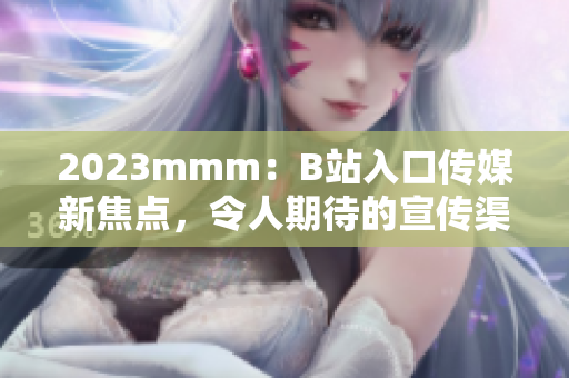 2023mmm：B站入口传媒新焦点，令人期待的宣传渠道