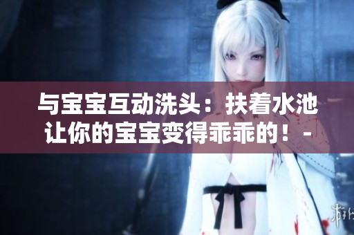与宝宝互动洗头：扶着水池让你的宝宝变得乖乖的！- 一篇关于亲子互动的文章