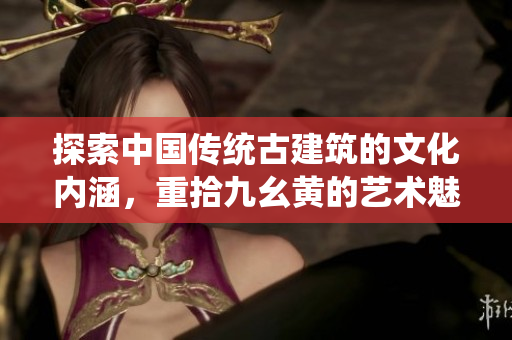 探索中国传统古建筑的文化内涵，重拾九幺黄的艺术魅力