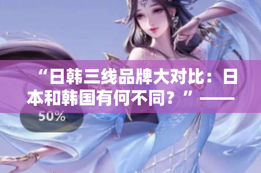 “日韩三线品牌大对比：日本和韩国有何不同？”——一个编辑的思考与分析