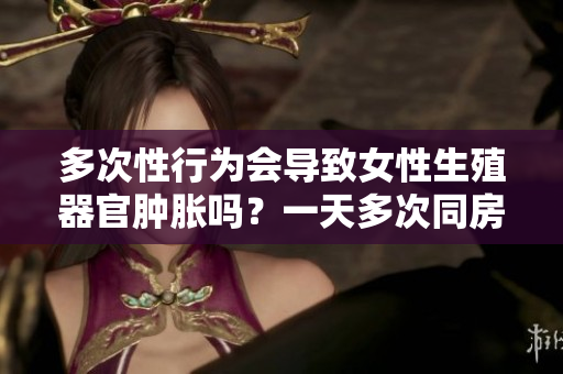 多次性行为会导致女性生殖器官肿胀吗？一天多次同房的后果