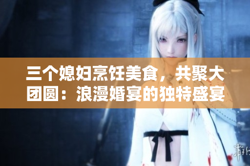 三个媳妇烹饪美食，共聚大团圆：浪漫婚宴的独特盛宴