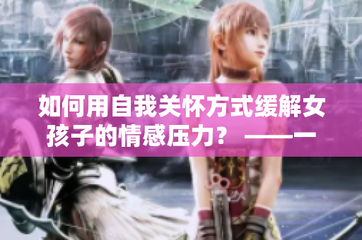 如何用自我关怀方式缓解女孩子的情感压力？ ——一份指南