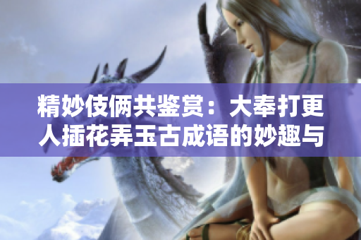 精妙伎俩共鉴赏：大奉打更人插花弄玉古成语的妙趣与深意