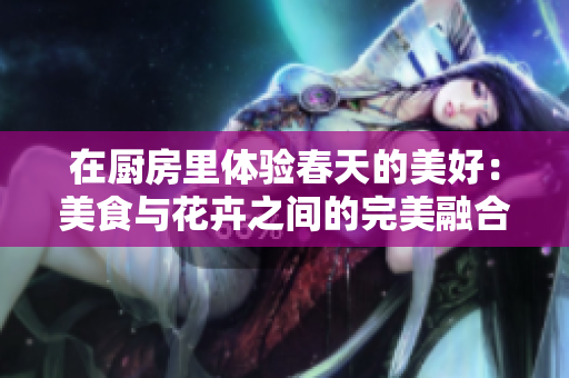 在厨房里体验春天的美好：美食与花卉之间的完美融合