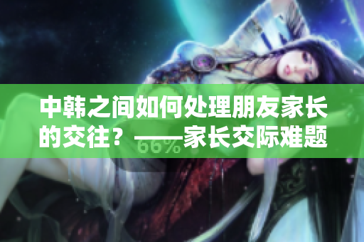 中韩之间如何处理朋友家长的交往？——家长交际难题探讨