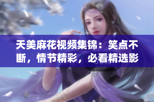天美麻花视频集锦：笑点不断，情节精彩，必看精选影视作品(1)