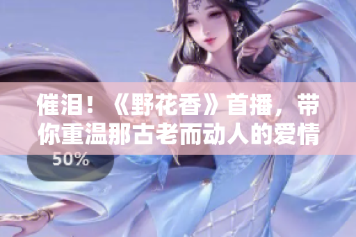 催泪！《野花香》首播，带你重温那古老而动人的爱情故事