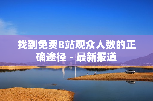 找到免费B站观众人数的正确途径 - 最新报道