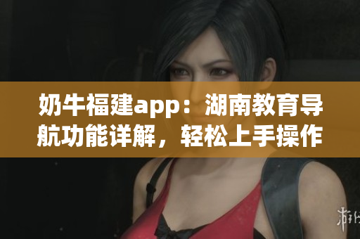 奶牛福建app：湖南教育导航功能详解，轻松上手操作方法分享(1)