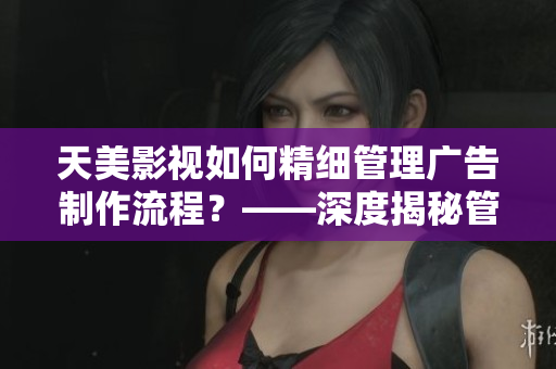 天美影视如何精细管理广告制作流程？——深度揭秘管控体系