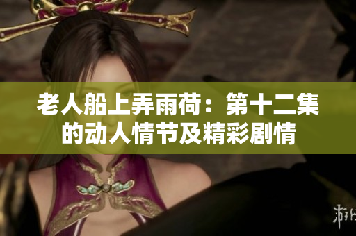 老人船上弄雨荷：第十二集的动人情节及精彩剧情