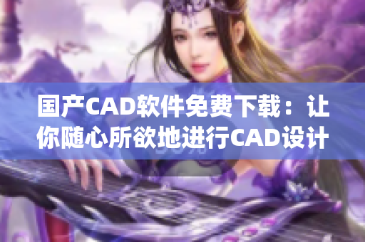 国产CAD软件免费下载：让你随心所欲地进行CAD设计！(1)