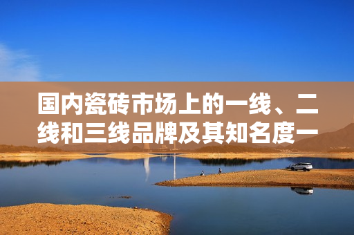 国内瓷砖市场上的一线、二线和三线品牌及其知名度一览