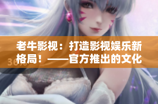 老牛影视：打造影视娱乐新格局！——官方推出的文化传媒公司