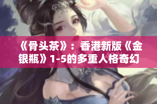 《骨头茶》：香港新版《金银瓶》1-5的多重人格奇幻之旅