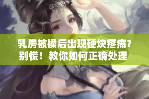 乳房被揉后出现硬块疼痛？别慌！教你如何正确处理 