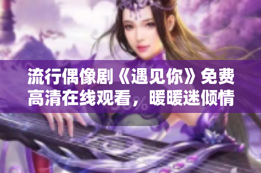 流行偶像剧《遇见你》免费高清在线观看，暖暖迷倾情追剧