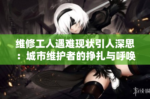 维修工人遇难现状引人深思：城市维护者的挣扎与呼唤