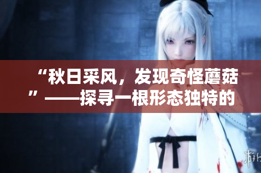 “秋日采风，发现奇怪蘑菇”——探寻一根形态独特的蘑菇