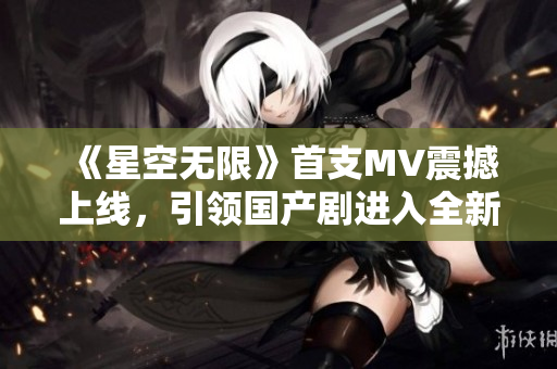 《星空无限》首支MV震撼上线，引领国产剧进入全新时代