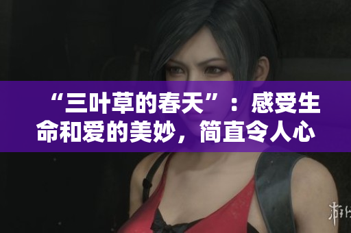 “三叶草的春天”：感受生命和爱的美妙，简直令人心醉！