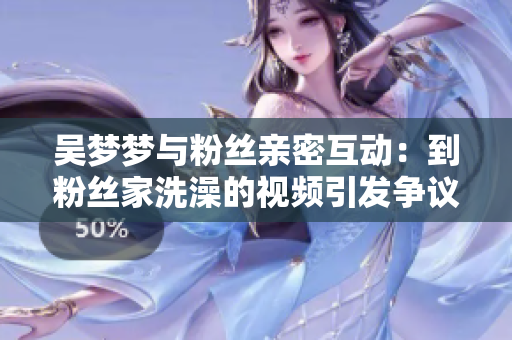 吴梦梦与粉丝亲密互动：到粉丝家洗澡的视频引发争议