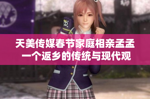 天美传媒春节家庭相亲孟孟 一个返乡的传统与现代观念的碰撞