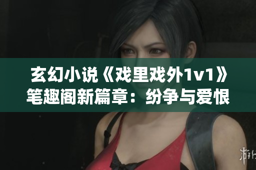玄幻小说《戏里戏外1v1》笔趣阁新篇章：纷争与爱恨交织(1)