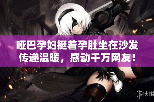 哑巴孕妇挺着孕肚坐在沙发传递温暖，感动千万网友！