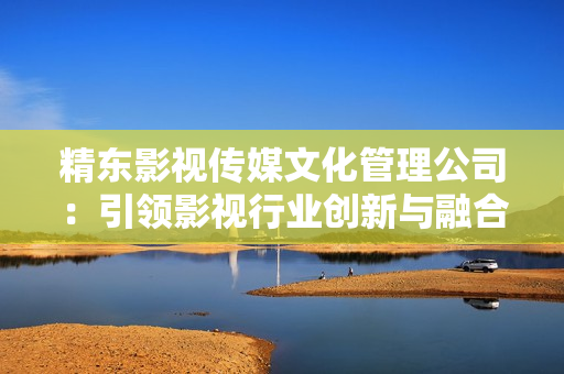 精东影视传媒文化管理公司：引领影视行业创新与融合