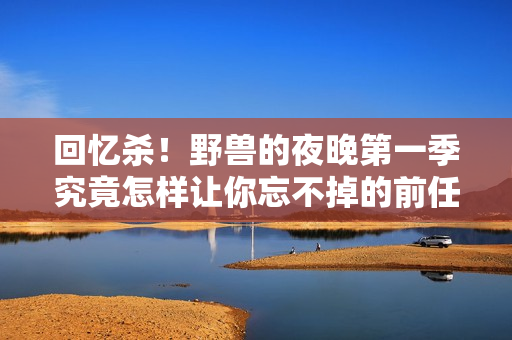 回忆杀！野兽的夜晚第一季究竟怎样让你忘不掉的前任？