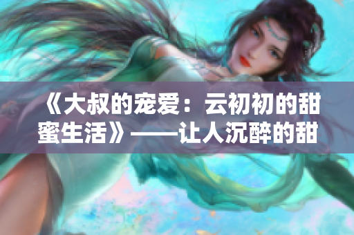 《大叔的宠爱：云初初的甜蜜生活》——让人沉醉的甜蜜情缘！
