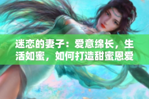 迷恋的妻子：爱意绵长，生活如蜜，如何打造甜蜜恩爱婚姻